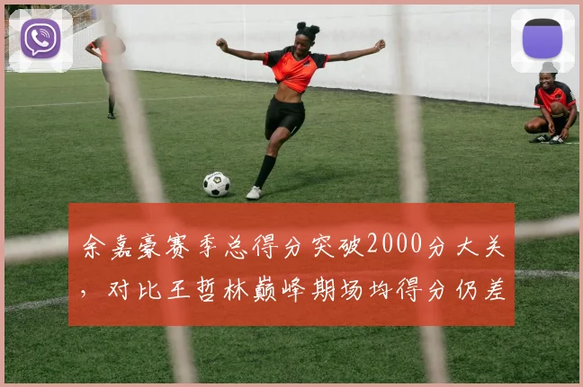 余嘉豪赛季总得分突破2000分大关，对比王哲林巅峰期场均得分仍差3.2分
