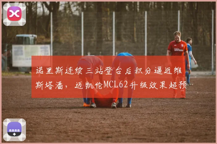 诺里斯连续三站登台后积分逼近维斯塔潘，迈凯伦MCL62升级效果超预期