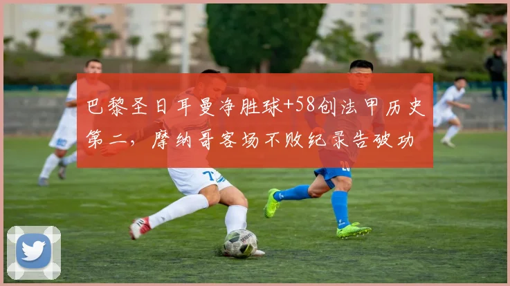 巴黎圣日耳曼净胜球+58创法甲历史第二，摩纳哥客场不败纪录告破功亏一篑