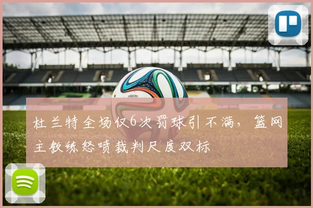 杜兰特全场仅6次罚球引不满，篮网主教练怒喷裁判尺度双标