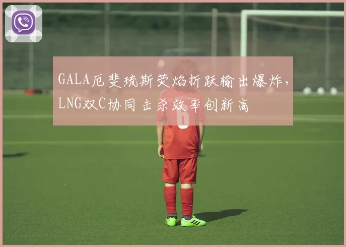 GALA厄斐琉斯荧焰折跃输出爆炸，LNG双C协同击杀效率创新高