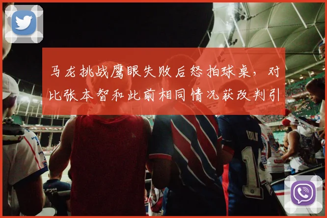 马龙挑战鹰眼失败后怒拍球桌，对比张本智和此前相同情况获改判引热议