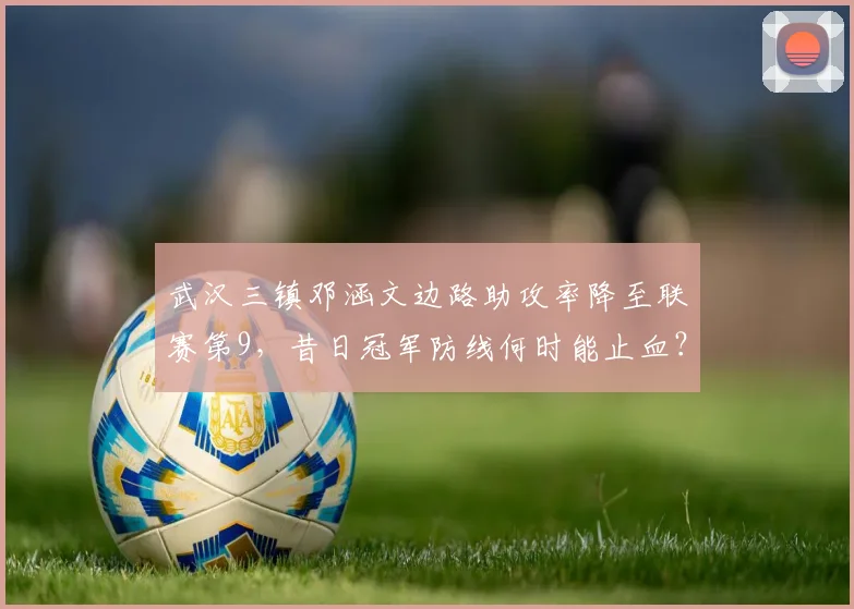武汉三镇邓涵文边路助攻率降至联赛第9，昔日冠军防线何时能止血？