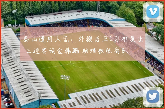 泰山遭用人荒，外援后卫6月难复出 三连客试金韩鹏 助理教练离队