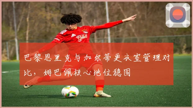 巴黎恩里克与加尔蒂更衣室管理对比，姆巴佩核心地位稳固