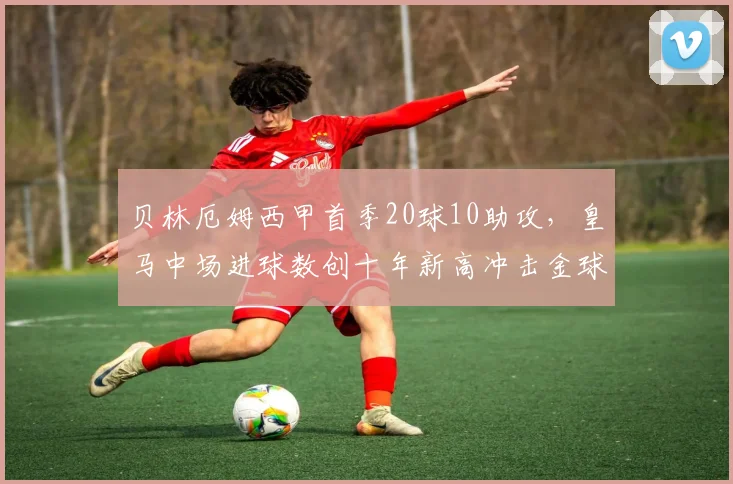 贝林厄姆西甲首季20球10助攻，皇马中场进球数创十年新高冲击金球