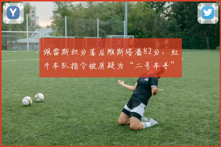 佩雷斯积分落后维斯塔潘82分，红牛车队指令被质疑为“二号车手”牺牲品